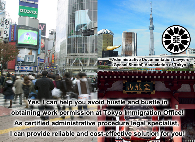Yes, I can help you avoid hustle and bustle in obtaining work permission at Tokyo Immigration Office!  As certified administrative procedure legal specialist, I can provide reliable solution!